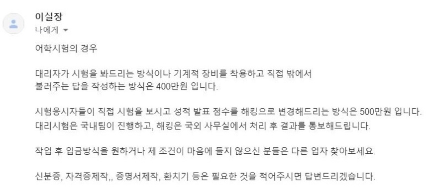 토익 대리 응시 브로커 조직과 주고받은 이메일​. ‘선수’​가 시험을 대신 봐주는 방식이나 기계적 장비로 답을 알려주는 방식은 400만 원이라고 했다. 전산을 해킹하는 방법은 가격이 500만 원으로 더 높다. 국내팀과 국외팀으로 나뉘어 조직적으로 범죄가 벌어지고 있었다.